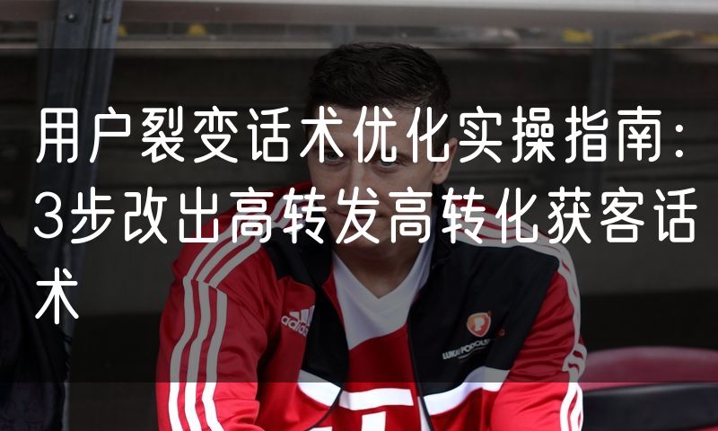 用户裂变话术优化实操指南:3步改出高转发高转化获客话术