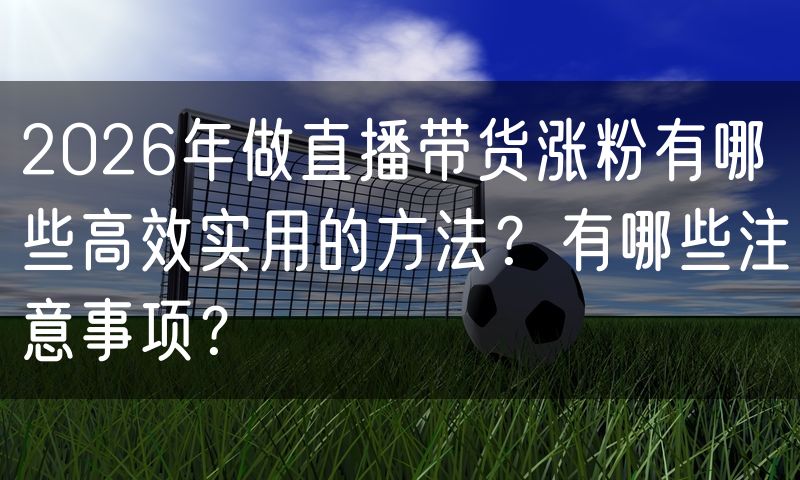 2026年做直播带货涨粉有哪些高效实用的方法?有哪些注意事项?