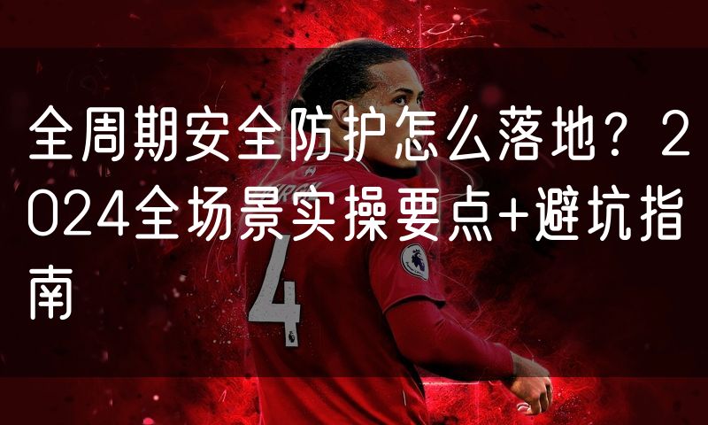 全周期安全防护怎么落地?2024全场景实操要点+避坑指南
