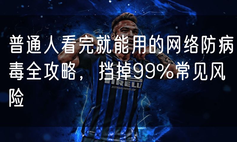 普通人看完就能用的网络防病毒全攻略，挡掉99%常见风险
