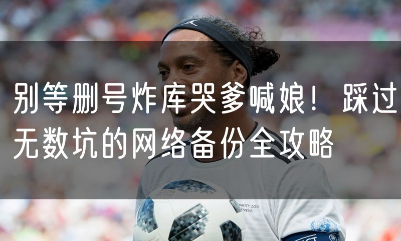别等删号炸库哭爹喊娘!踩过无数坑的网络备份全攻略