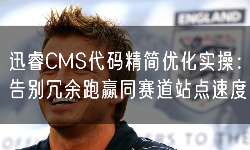 迅睿CMS代码精简优化实操:告别冗余跑赢同赛道站点速度