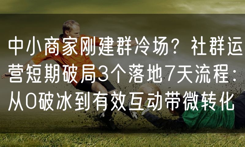 中小商家刚建群冷场？社群运营短期破局3个落地7天流程：从0破冰到有效互动带微转化
