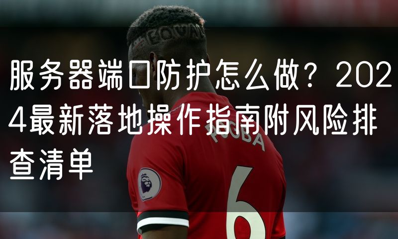 服务器端口防护怎么做?2024最新落地操作指南附风险排查清单