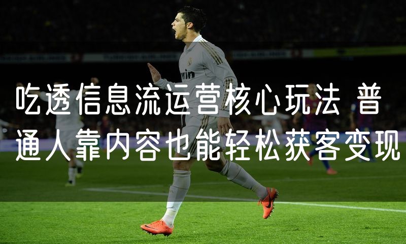 吃透信息流运营核心玩法 普通人靠内容也能轻松获客变现