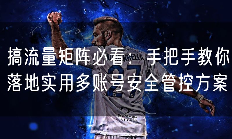 搞流量矩阵必看:手把手教你落地实用多账号安全管控方案