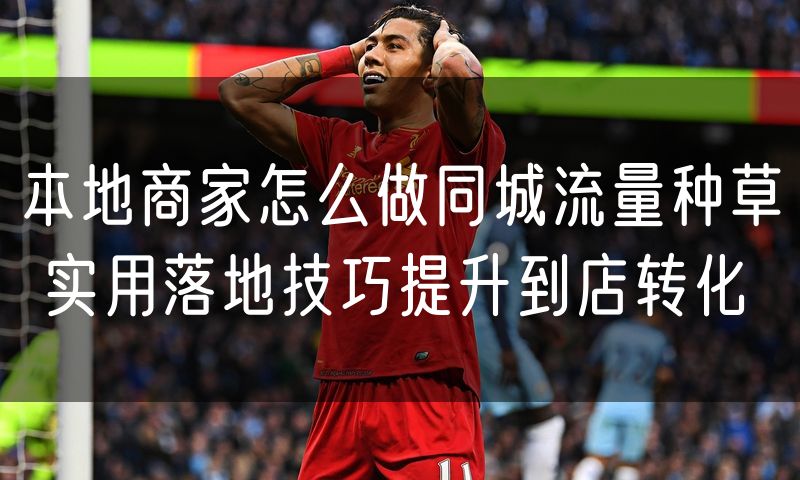 本地商家怎么做同城流量种草 实用落地技巧提升到店转化