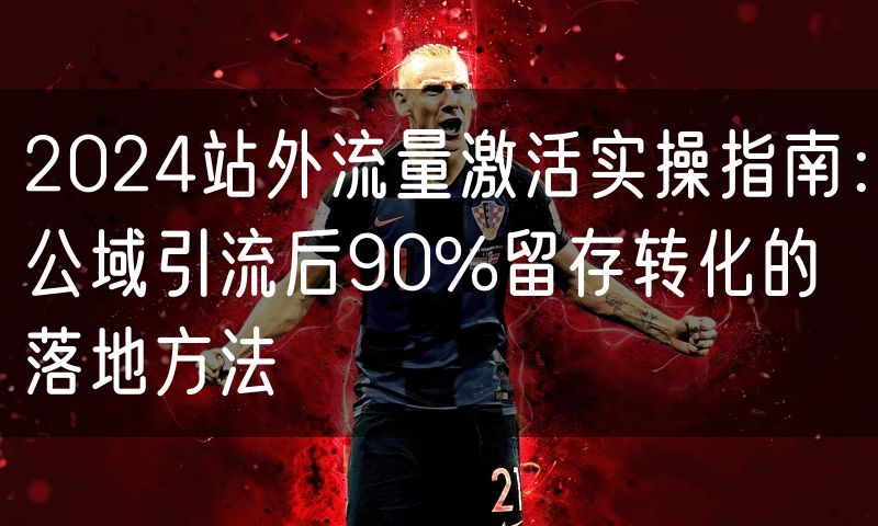 2024站外流量激活实操指南：公域引流后90%留存转化的落地方法