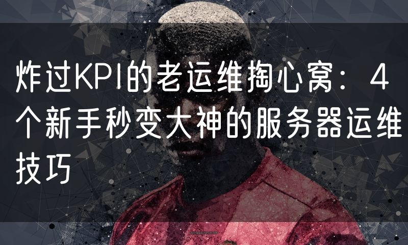 炸过KPI的老运维掏心窝:4个新手秒变大神的服务器运维技巧