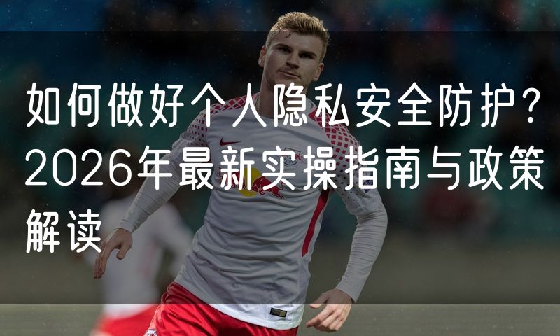 如何做好个人隐私安全防护?2026年最新实操指南与政策解读