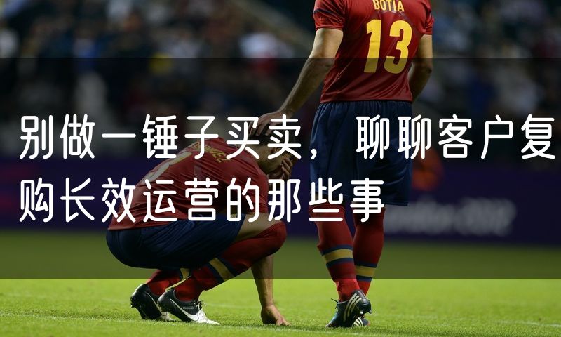 别做一锤子买卖，聊聊客户复购长效运营的那些事