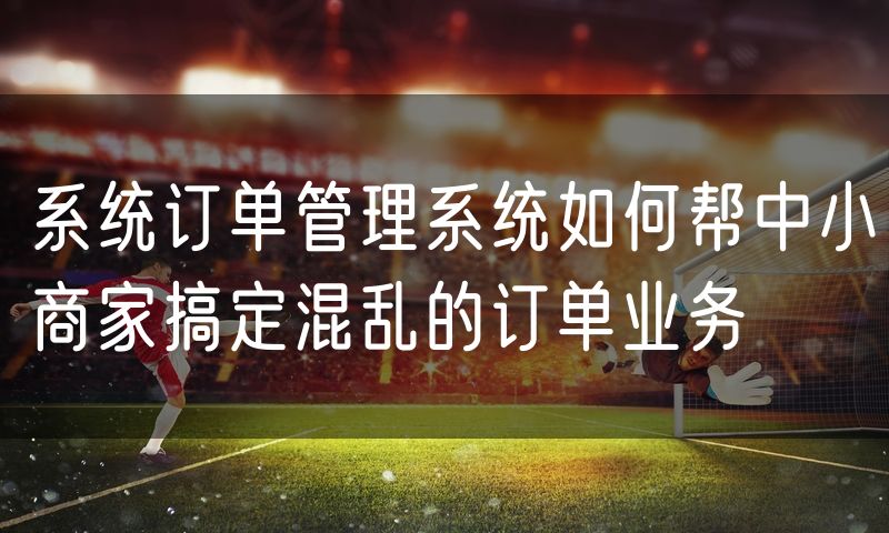 系统订单管理系统如何帮中小商家搞定混乱的订单业务