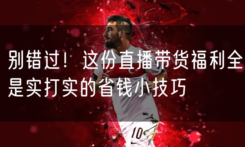 别错过!这份直播带货福利全是实打实的省钱小技巧