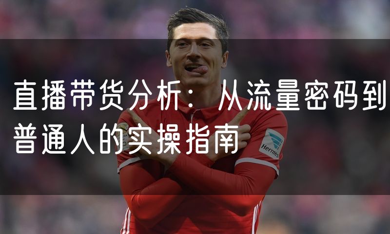 直播带货分析:从流量密码到普通人的实操指南