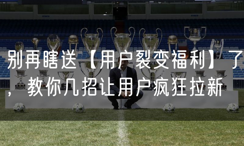 别再瞎送【用户裂变福利】了,教你几招让用户疯狂拉新