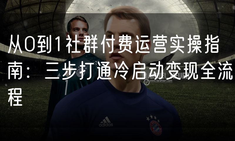 从0到1社群付费运营实操指南:三步打通冷启动变现全流程