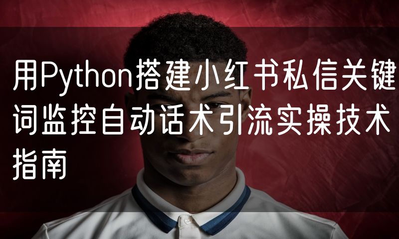 用Python搭建小红书私信关键词监控自动话术引流实操技术指南