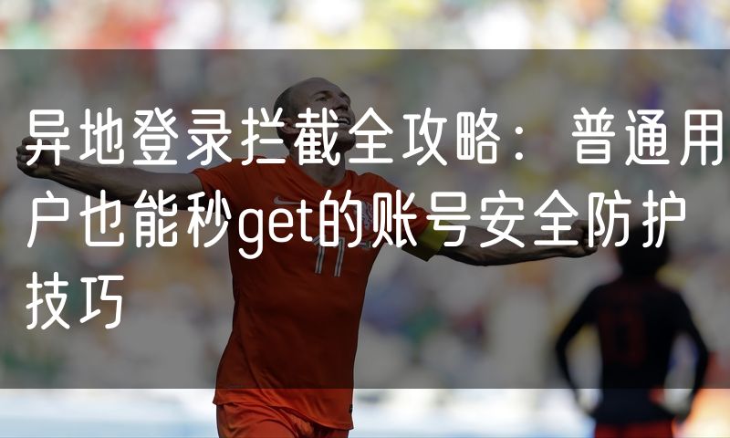 异地登录拦截全攻略:普通用户也能秒get的账号安全防护技巧