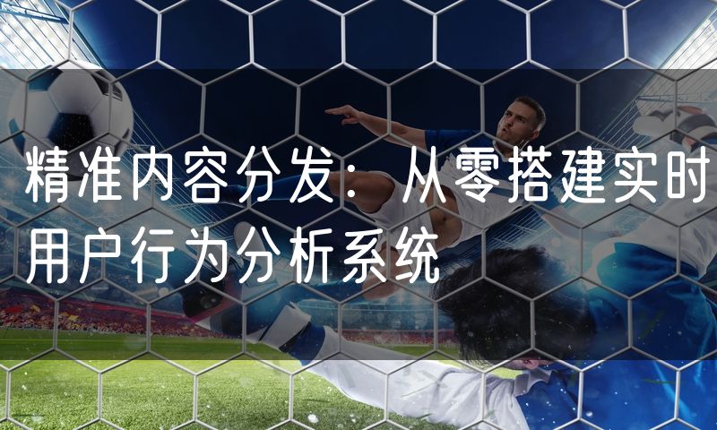 精准内容分发:从零搭建实时用户行为分析系统