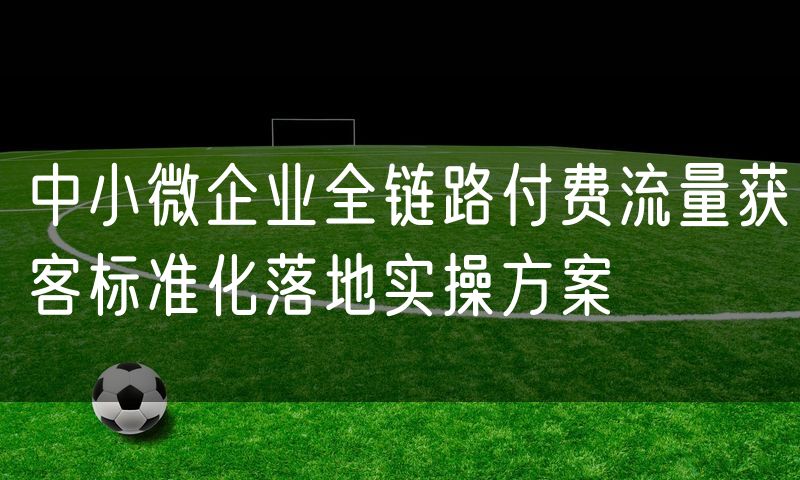 中小微企业全链路付费流量获客标准化落地实操方案