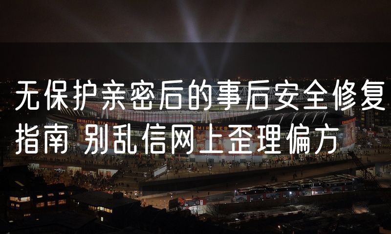 无保护亲密后的事后安全修复指南 别乱信网上歪理偏方