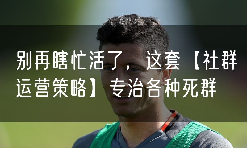 别再瞎忙活了,这套【社群运营策略】专治各种死群