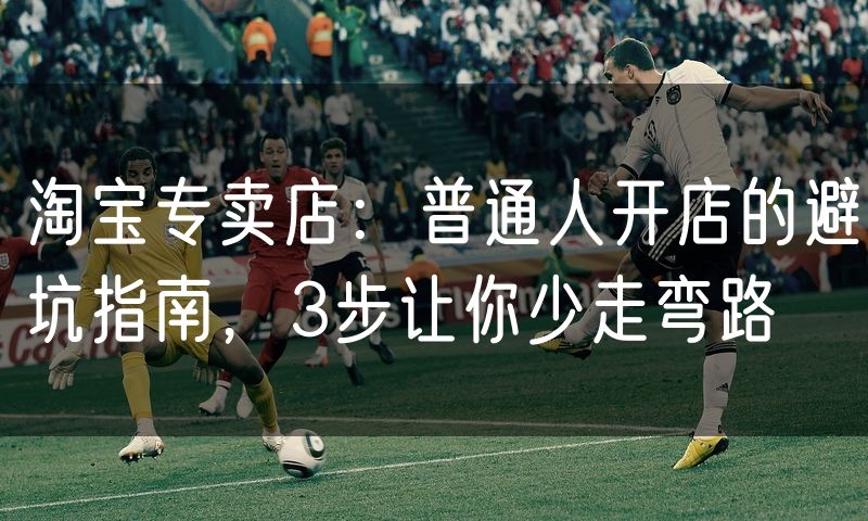 淘宝专卖店:普通人开店的避坑指南,3步让你少走弯路