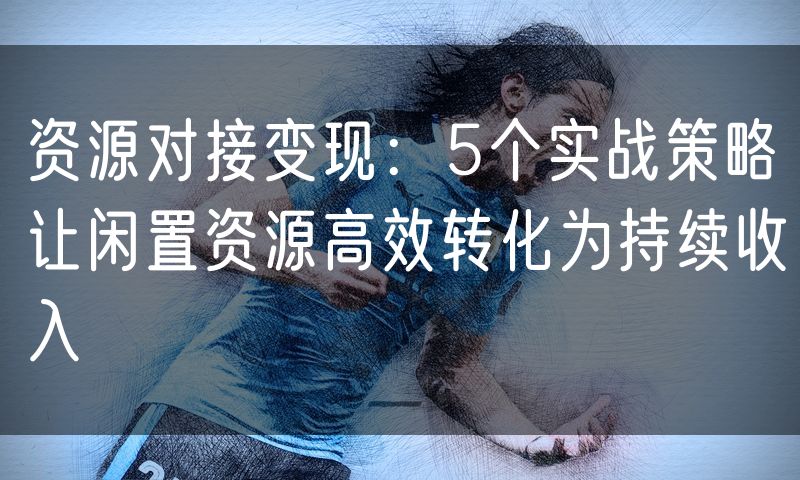 资源对接变现:5个实战策略让闲置资源高效转化为持续收入