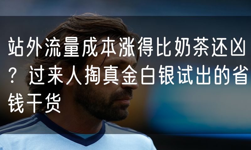 站外流量成本涨得比奶茶还凶?过来人掏真金白银试出的省钱干货