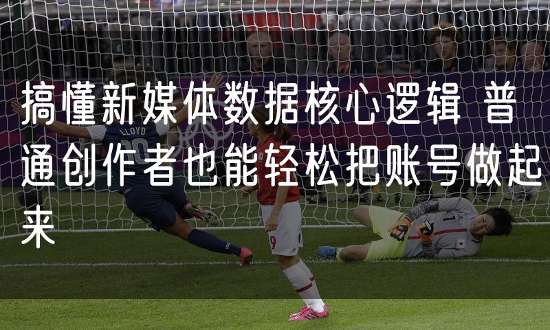 搞懂新媒体数据核心逻辑 普通创作者也能轻松把账号做起来