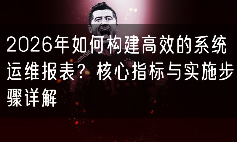 2026年如何构建高效的系统运维报表?核心指标与实施步骤详解