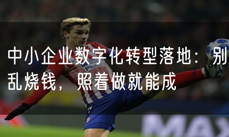 中小企业数字化转型落地:别乱烧钱,照着做就能成