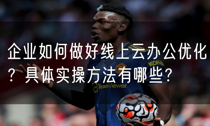 企业如何做好线上云办公优化?具体实操方法有哪些?