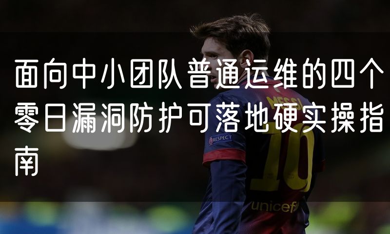 面向中小团队普通运维的四个零日漏洞防护可落地硬实操指南