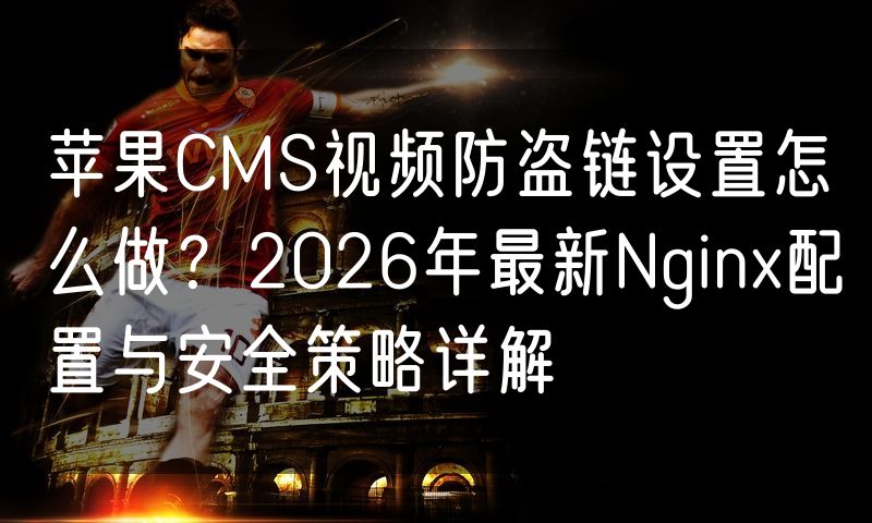 苹果CMS视频防盗链设置怎么做？2026年最新Nginx配置与安全策略详解