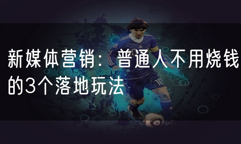 新媒体营销：普通人不用烧钱的3个落地玩法