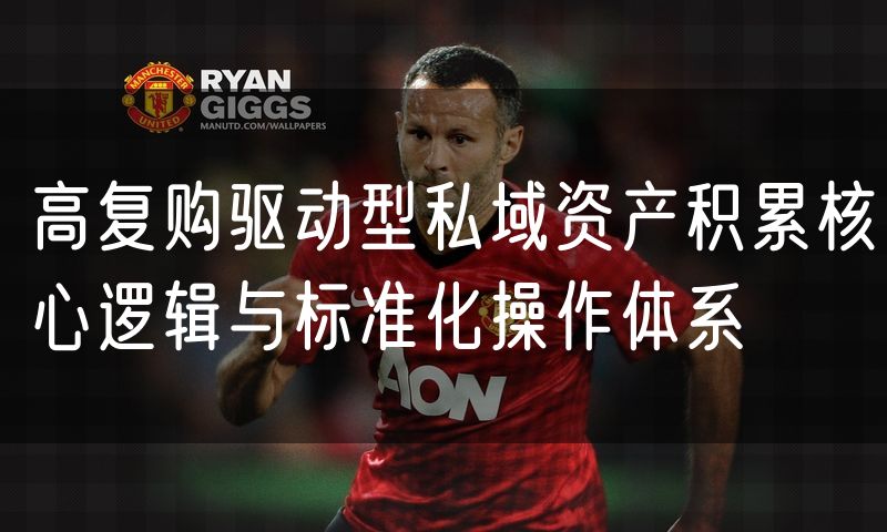 高复购驱动型私域资产积累核心逻辑与标准化操作体系