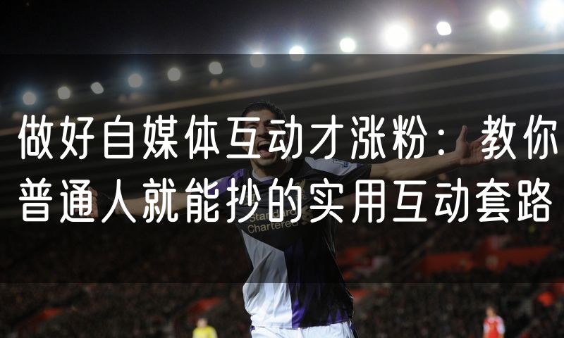 做好自媒体互动才涨粉:教你普通人就能抄的实用互动套路