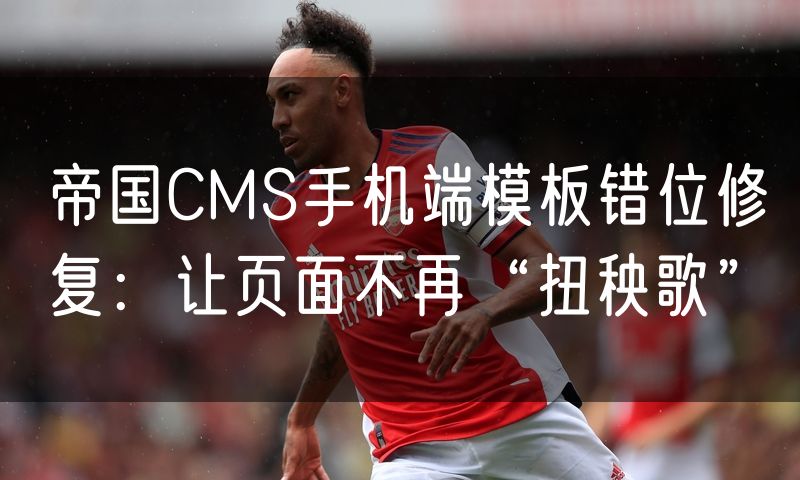 帝国CMS手机端模板错位修复:让页面不再“扭秧歌”