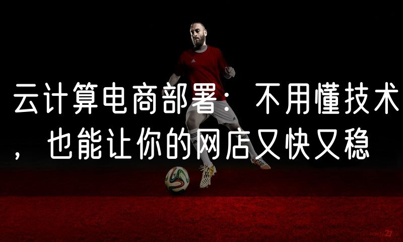 云计算电商部署:不用懂技术,也能让你的网店又快又稳