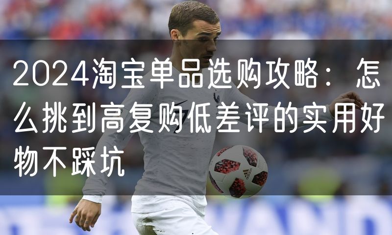 2024淘宝单品选购攻略：怎么挑到高复购低差评的实用好物不踩坑