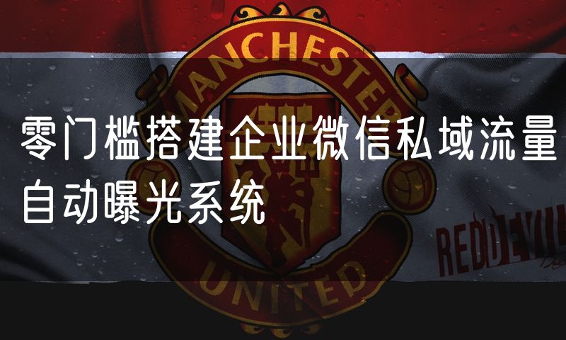 零门槛搭建企业微信私域流量自动曝光系统
