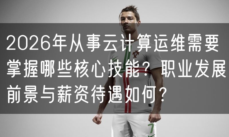 2026年从事云计算运维需要掌握哪些核心技能？职业发展前景与薪资待遇如何？