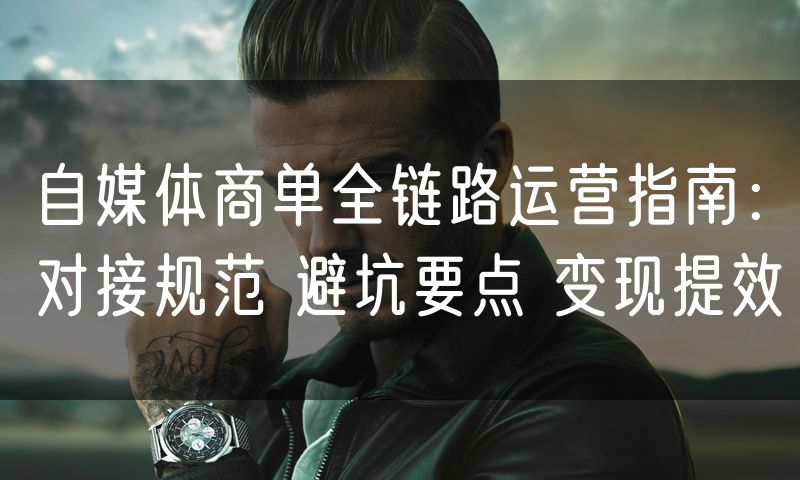 自媒体商单全链路运营指南:对接规范 避坑要点 变现提效