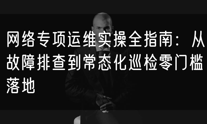 网络专项运维实操全指南：从故障排查到常态化巡检零门槛落地