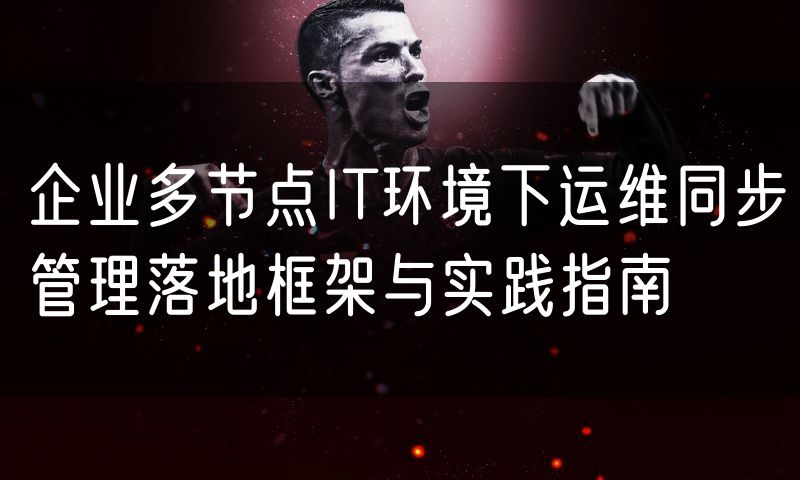企业多节点IT环境下运维同步管理落地框架与实践指南