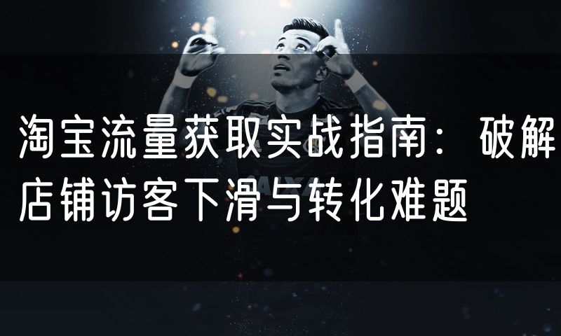 淘宝流量获取实战指南:破解店铺访客下滑与转化难题
