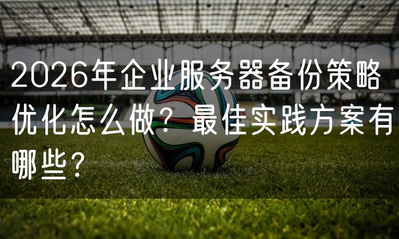 2026年企业服务器备份策略优化怎么做？最佳实践方案有哪些？