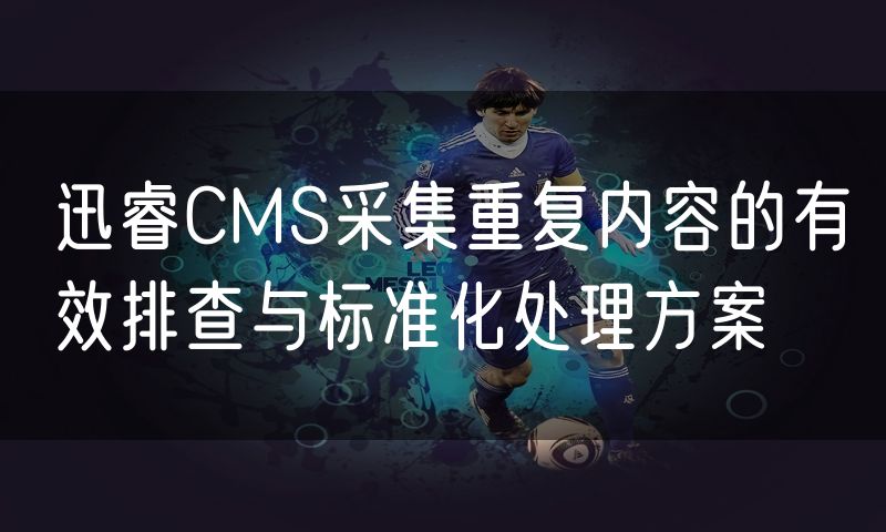 迅睿CMS采集重复内容的有效排查与标准化处理方案