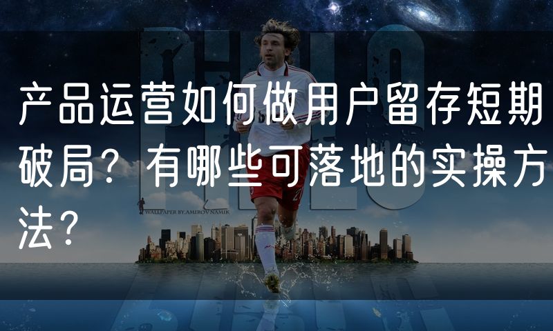 产品运营如何做用户留存短期破局?有哪些可落地的实操方法?
